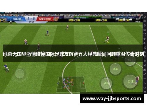 绿茵无国界激情碰撞国际足球友谊赛五大经典瞬间回顾重温传奇时刻