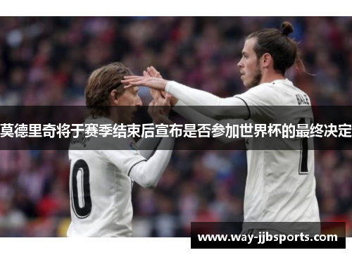 莫德里奇将于赛季结束后宣布是否参加世界杯的最终决定