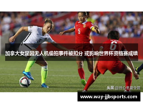 加拿大女足因无人机偷拍事件被扣分 或影响世界杯资格赛成绩 加拿大女足因无人机偷拍事件被扣分 或影响世界杯资格赛成绩